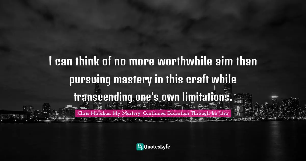I can think of no more worthwhile aim than pursuing mastery in this craft while transcending one's own limitations.