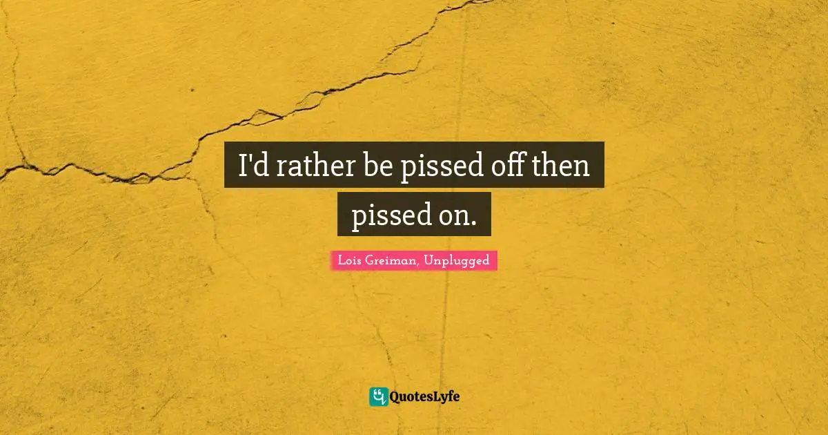 I'd rather be pissed off then pissed on.