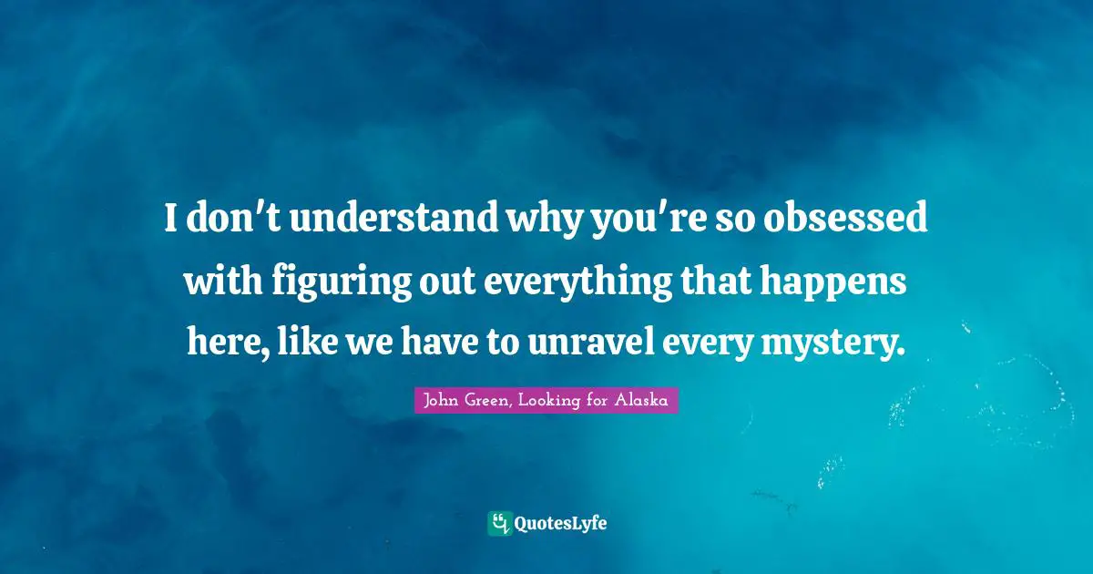 I don't understand why you're so obsessed with figuring out everything that happens here, like we have to unravel every mystery.