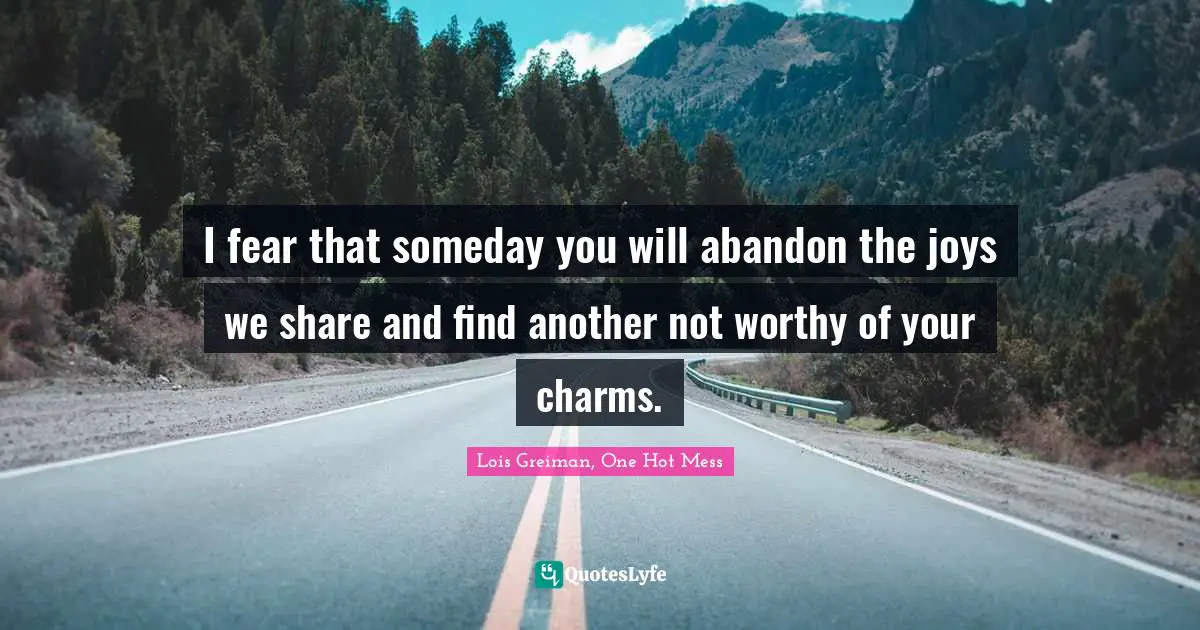 I fear that someday you will abandon the joys we share and find another not worthy of your charms.