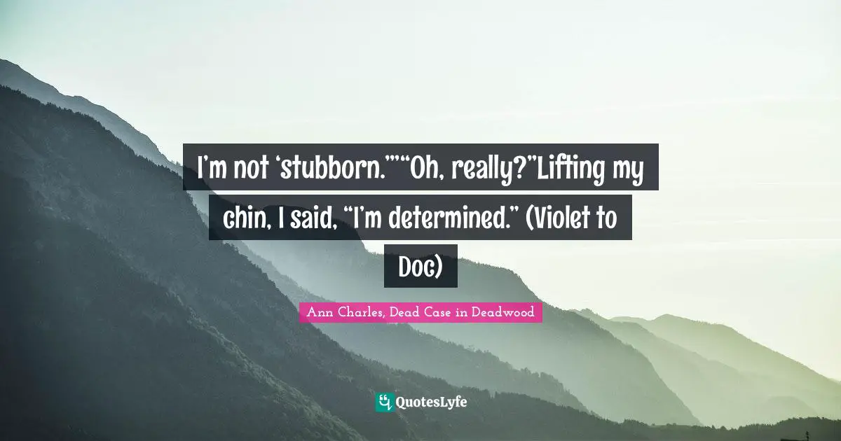 I’m not ‘stubborn.’”“Oh, really?”Lifting my chin, I said, “I’m determined.” (Violet to Doc)
