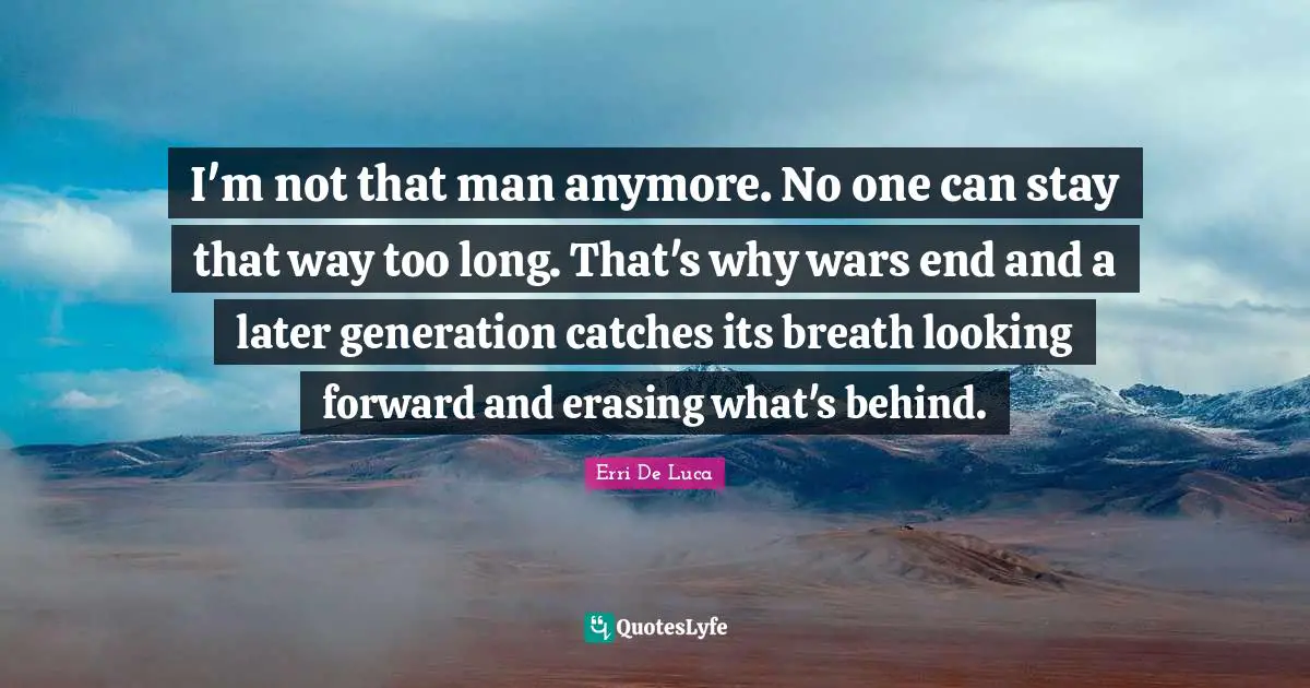 I'm not that man anymore. No one can stay that way too long. That's why wars end and a later generation catches its breath looking forward and erasing what's behind.