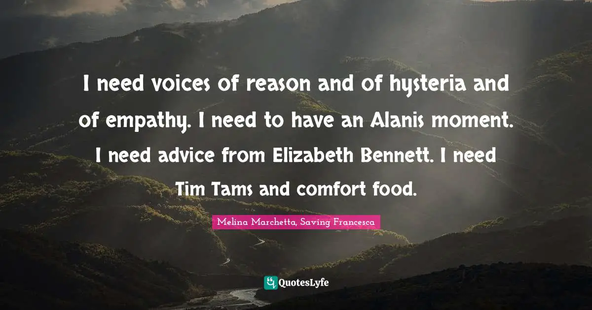 Melina Marchetta Quotes: "I need voices of reason and of hysteria and of empathy. I need to have an Alanis moment. I need advice from Elizabeth Bennett. I need Tim Tams and comfort food."