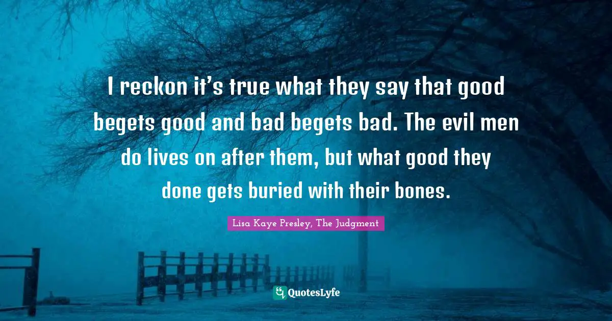 I reckon it’s true what they say that good begets good and bad begets bad. The evil men do lives on after them, but what good they done gets buried with their bones.
