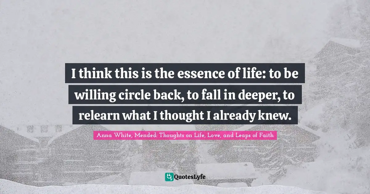 I think this is the essence of life: to be willing circle back, to fall in deeper, to relearn what I thought I already knew.