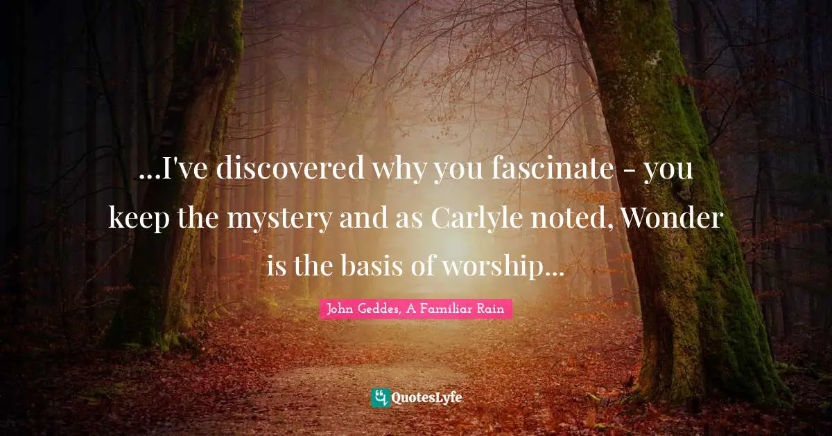 ...I've discovered why you fascinate - you keep the mystery and as Carlyle noted, Wonder is the basis of worship...