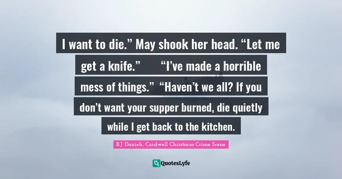 I want to die.”	May shook her head. “Let me get a knife.”	“I’ve made a horrible mess of things.”	“Haven’t we all? If you don’t want your supper burned, die quietly while I get back to the kitchen.