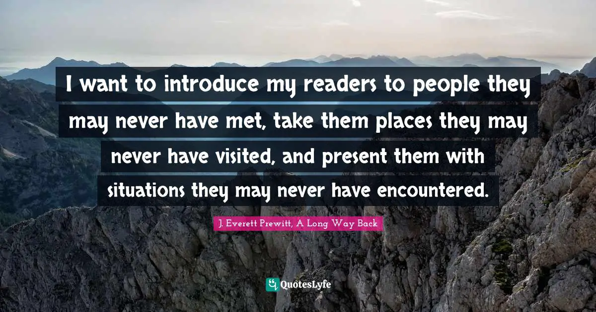 I want to introduce my readers to people they may never have met, take them places they may never have visited, and present them with situations they may never have encountered.