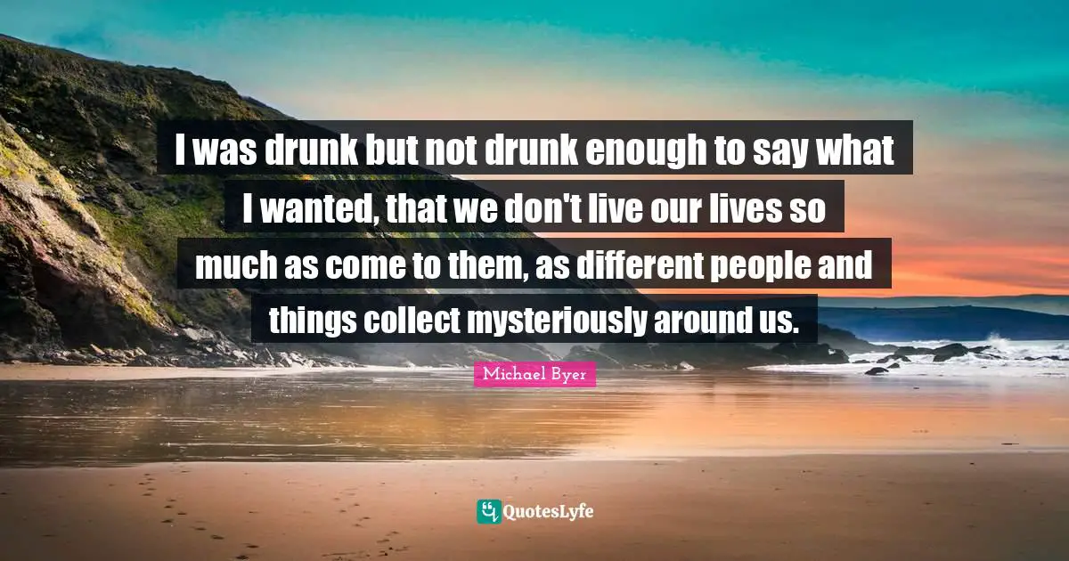 I was drunk but not drunk enough to say what I wanted, that we don't live our lives so much as come to them, as different people and things collect mysteriously around us.