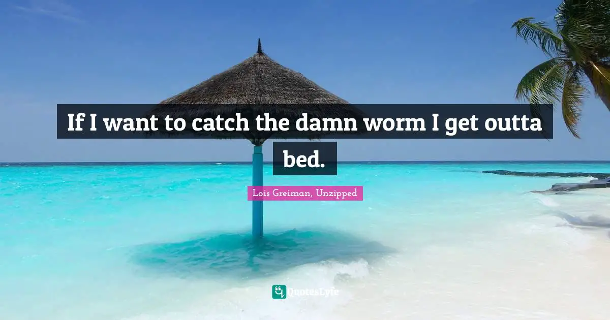 If I want to catch the damn worm I get outta bed.