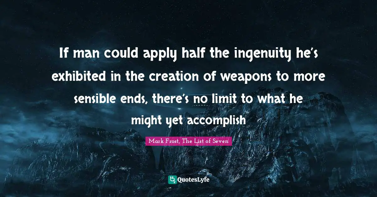 If man could apply half the ingenuity he’s exhibited in the creation of weapons to more sensible ends, there’s no limit to what he might yet accomplish