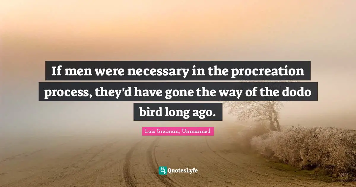 If men were necessary in the procreation process, they'd have gone the way of the dodo bird long ago.