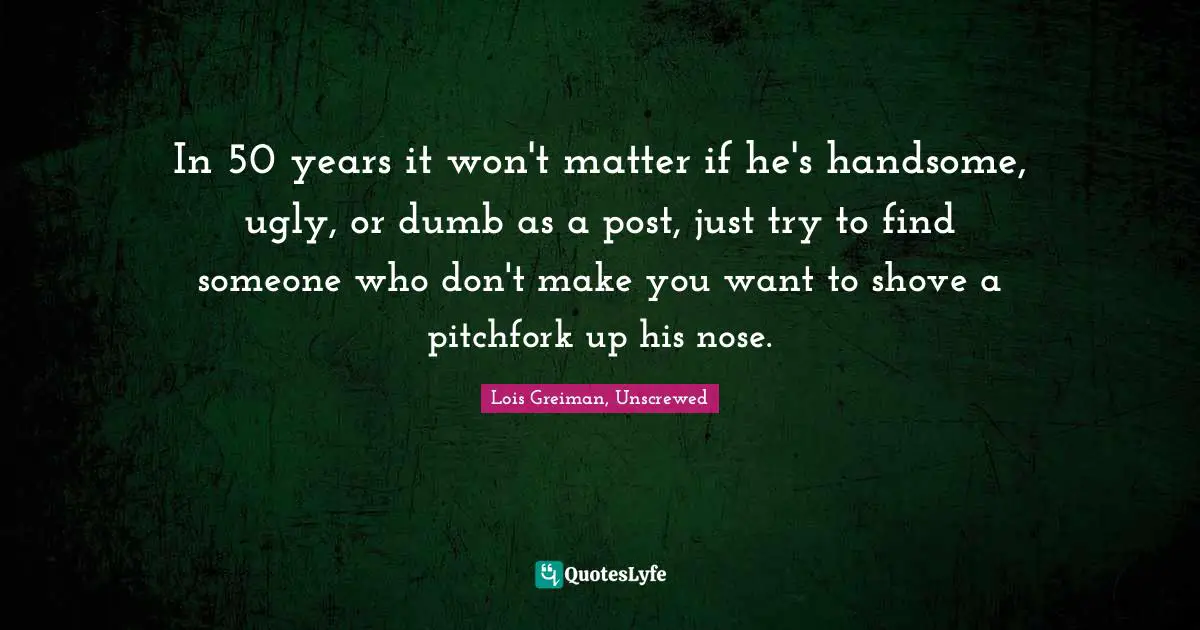 In 50 years it won't matter if he's handsome, ugly, or dumb as a post, just try to find someone who don't make you want to shove a pitchfork up his nose.