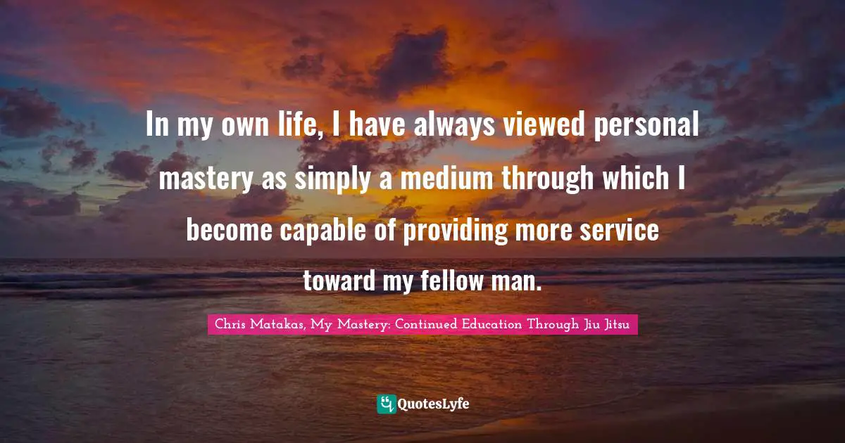 In my own life, I have always viewed personal mastery as simply a medium through which I become capable of providing more service toward my fellow man.