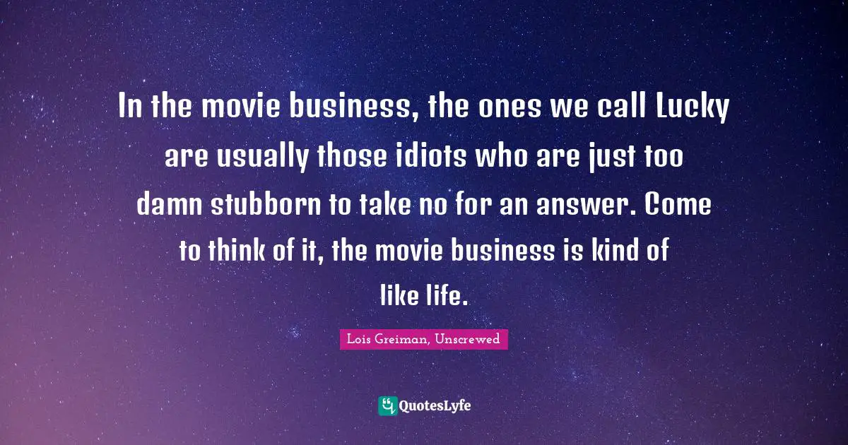 In the movie business, the ones we call Lucky are usually those idiots who are just too damn stubborn to take no for an answer. Come to think of it, the movie business is kind of like life.