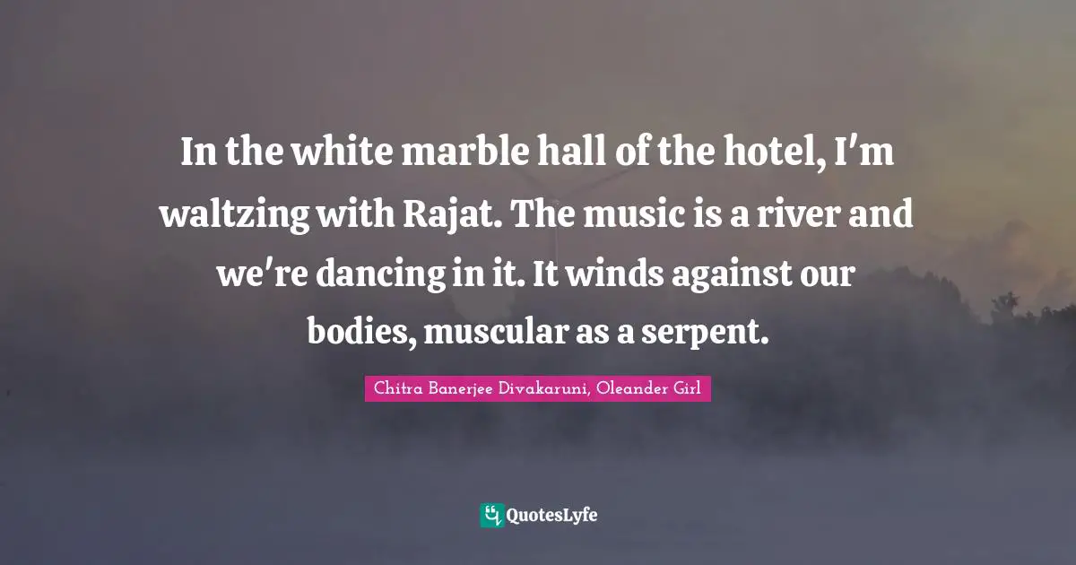 Literary Fiction Quotes: "In the white marble hall of the hotel, I'm waltzing with Rajat. The music is a river and we're dancing in it. It winds against our bodies, muscular as a serpent."