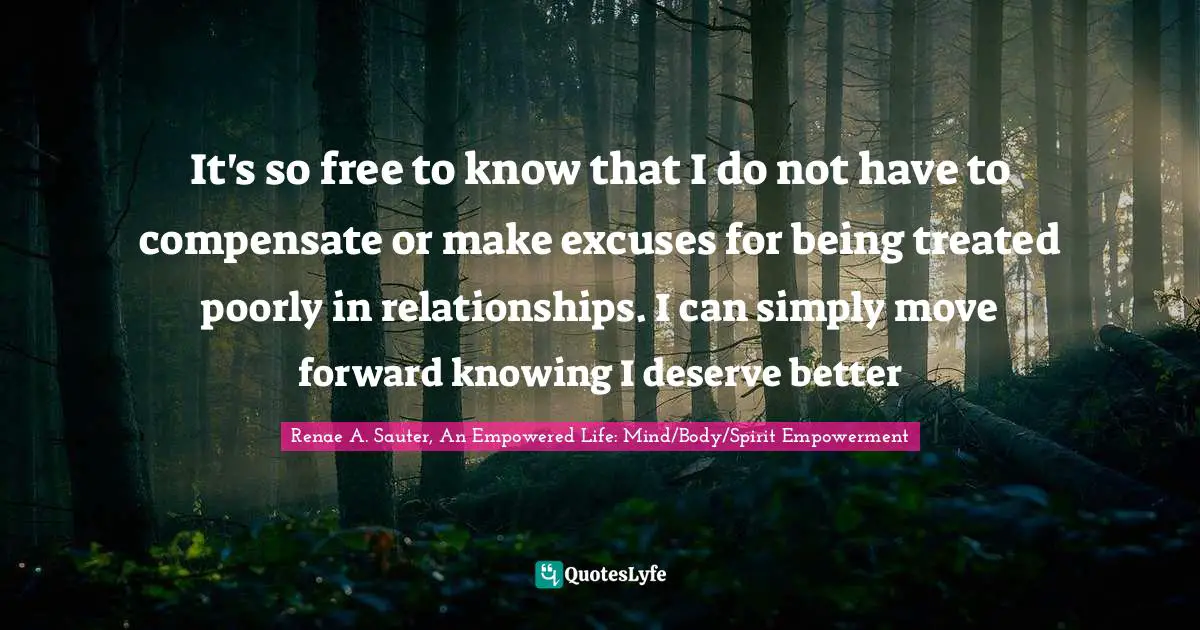 It's so free to know that I do not have to compensate or make excuses for being treated poorly in relationships. I can simply move forward knowing I deserve better
