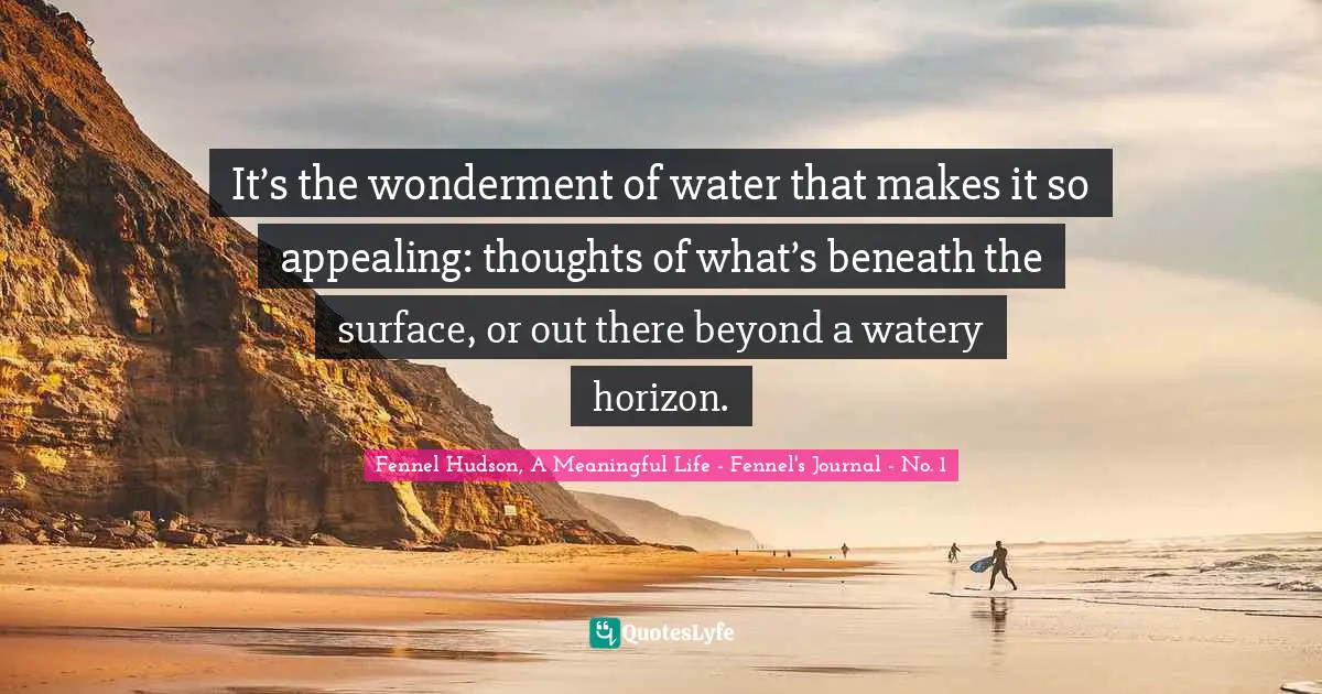Fennel Hudson, A Meaningful Life - Fennel's Journal - No. 1 Quotes: "It’s the wonderment of water that makes it so appealing: thoughts of what’s beneath the surface, or out there beyond a watery horizon."