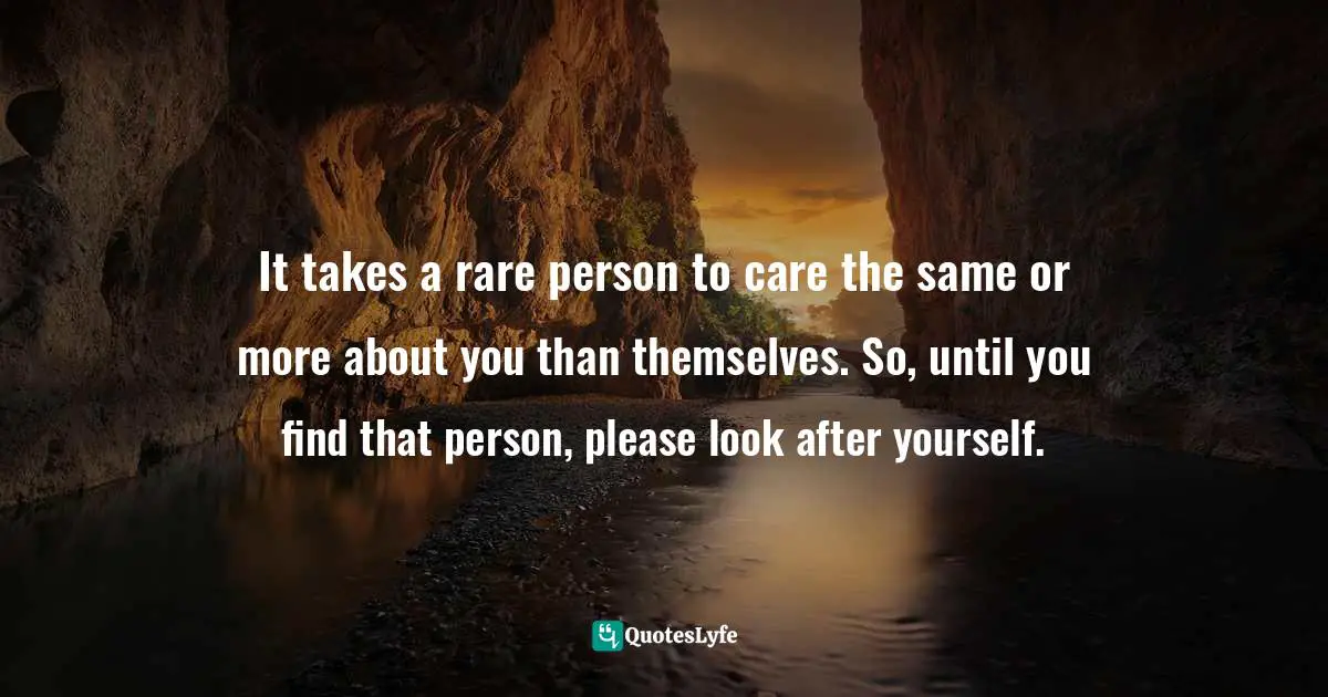 It takes a rare person to care the same or more about you than themselves. So, until you find that person, please look after yourself.