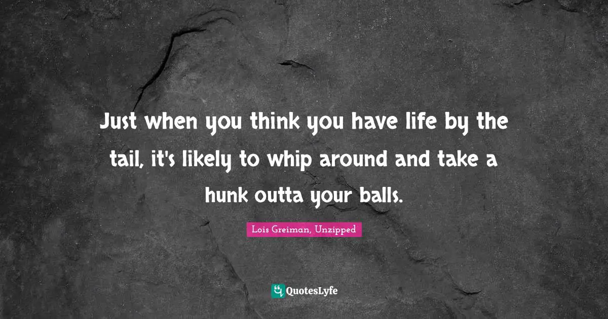 Just when you think you have life by the tail, it's likely to whip around and take a hunk outta your balls.