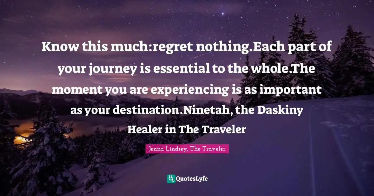 Know this much:regret nothing.Each part of your journey is essential to the whole.The moment you are experiencing is as important as your destination.Ninetah, the Daskiny Healer in The Traveler