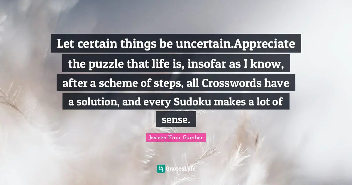 Jasleen Kaur Gumber Quotes: "Let certain things be uncertain.Appreciate the puzzle that life is, insofar as I know, after a scheme of steps, all Crosswords have a solution, and every Sudoku makes a lot of sense."