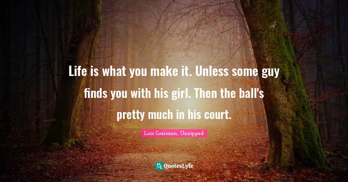 Life is what you make it. Unless some guy finds you with his girl. Then the ball's pretty much in his court.