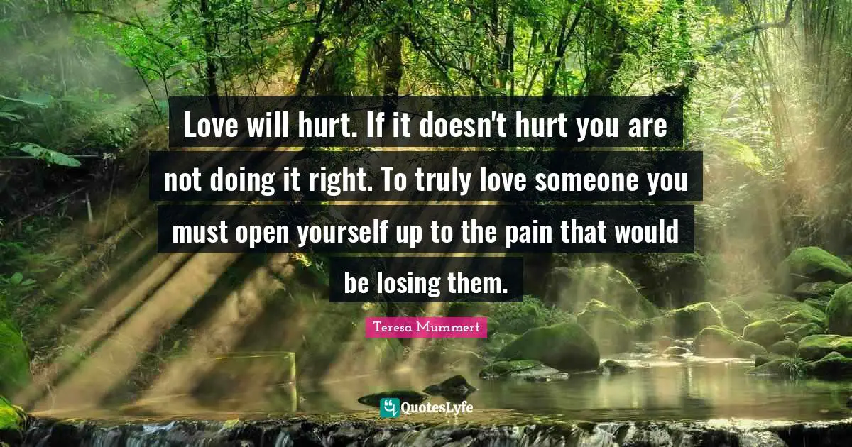 Love will hurt. If it doesn't hurt you are not doing it right. To truly love someone you must open yourself up to the pain that would be losing them.