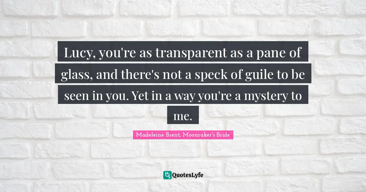 Lucy, you're as transparent as a pane of glass, and there's not a speck of guile to be seen in you. Yet in a way you're a mystery to me.