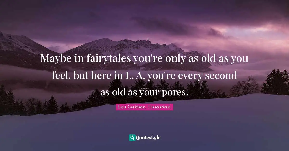 Maybe in fairytales you're only as old as you feel, but here in L. A. you're every second as old as your pores.