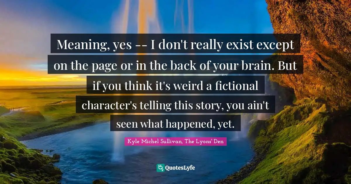 Meaning, yes -- I don't really exist except on the page or in the back of your brain. But if you think it's weird a fictional character's telling this story, you ain't seen what happened, yet.