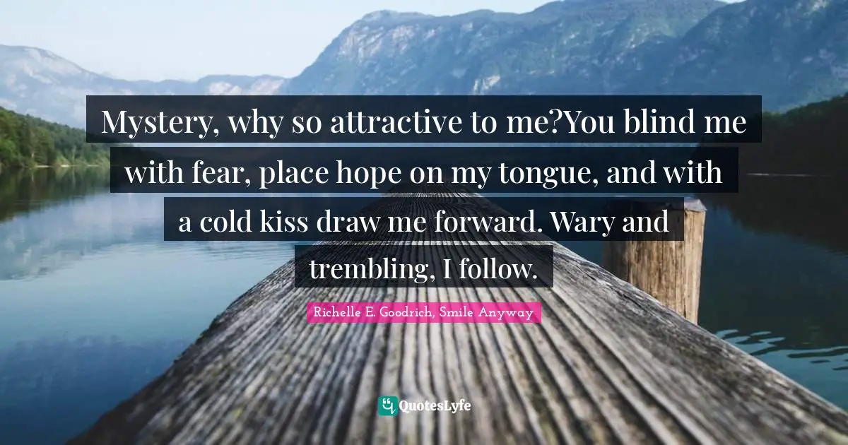 Mystery, why so attractive to me?You blind me with fear, place hope on my tongue, and with a cold kiss draw me forward. Wary and trembling, I follow.