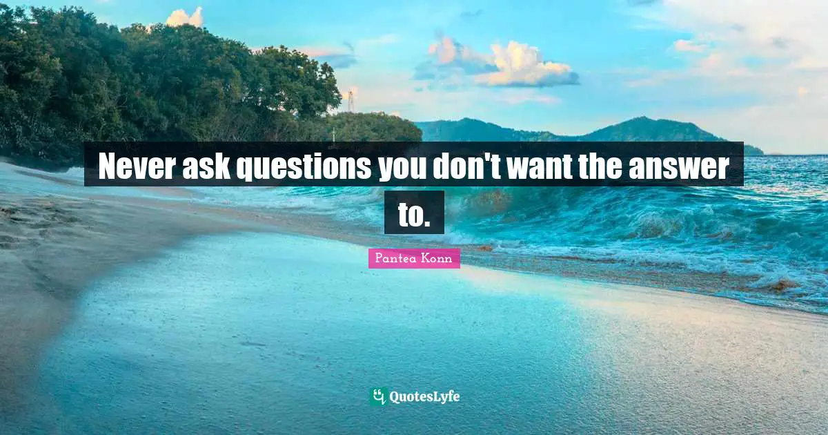 Never ask questions you don't want the answer to.