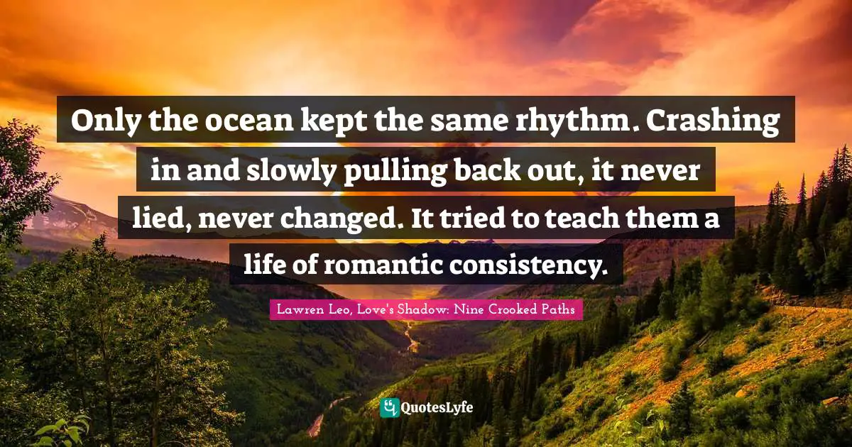 Only the ocean kept the same rhythm. Crashing in and slowly pulling back out, it never lied, never changed. It tried to teach them a life of romantic consistency.