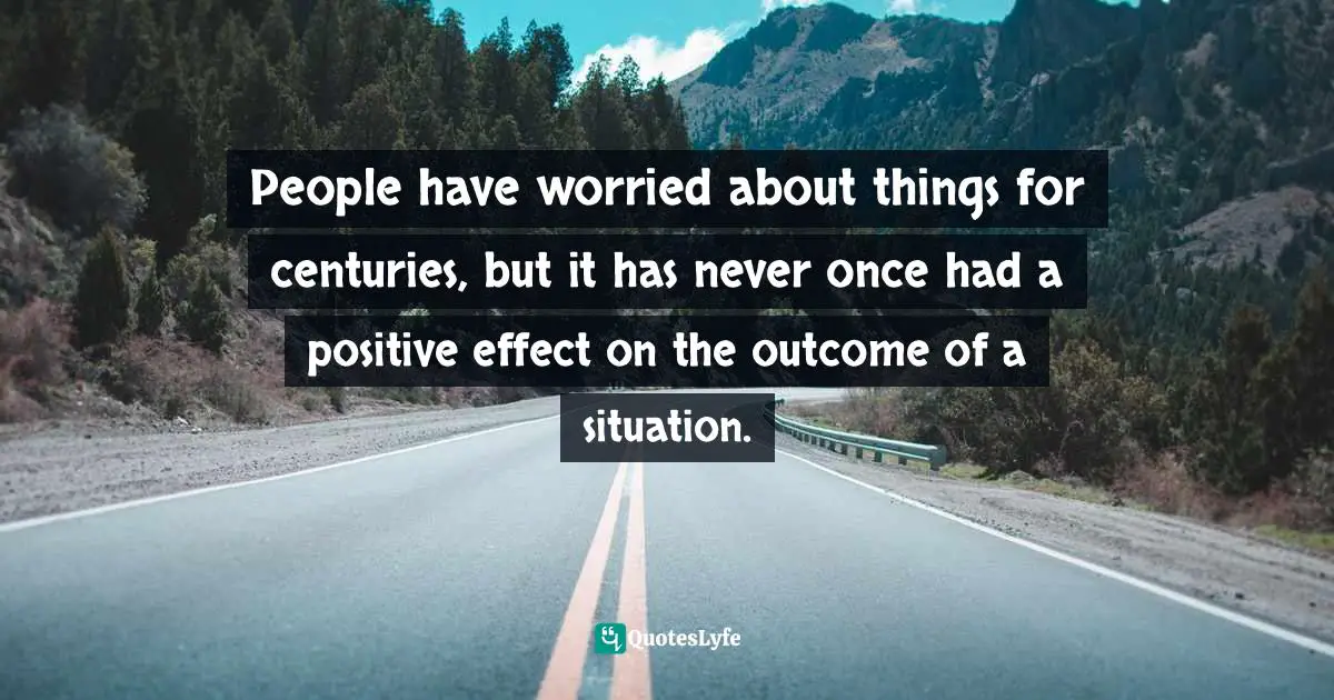 People have worried about things for centuries, but it has never once had a positive effect on the outcome of a situation.
