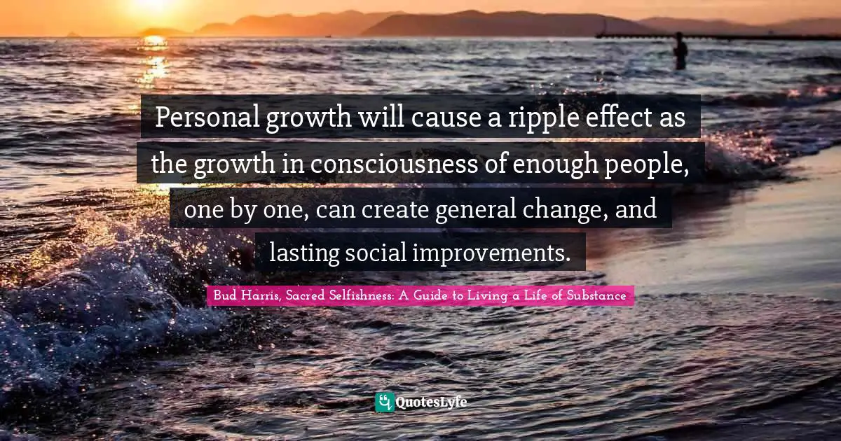Personal growth will cause a ripple effect as the growth in consciousness of enough people, one by one, can create general change, and lasting social improvements.