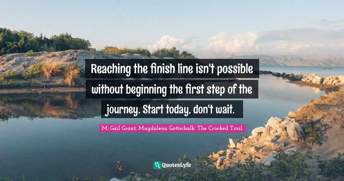 Reaching the finish line isn't possible without beginning the first step of the journey. Start today, don't wait.