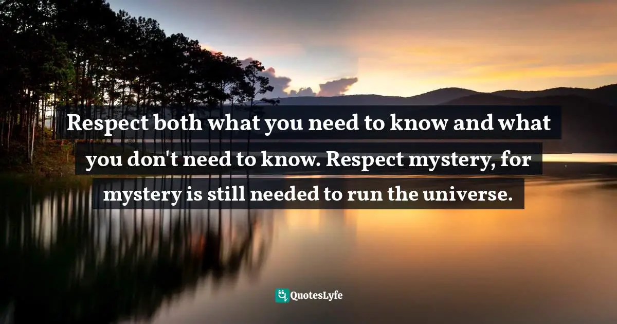 Respect both what you need to know and what you don't need to know. Respect mystery, for mystery is still needed to run the universe.