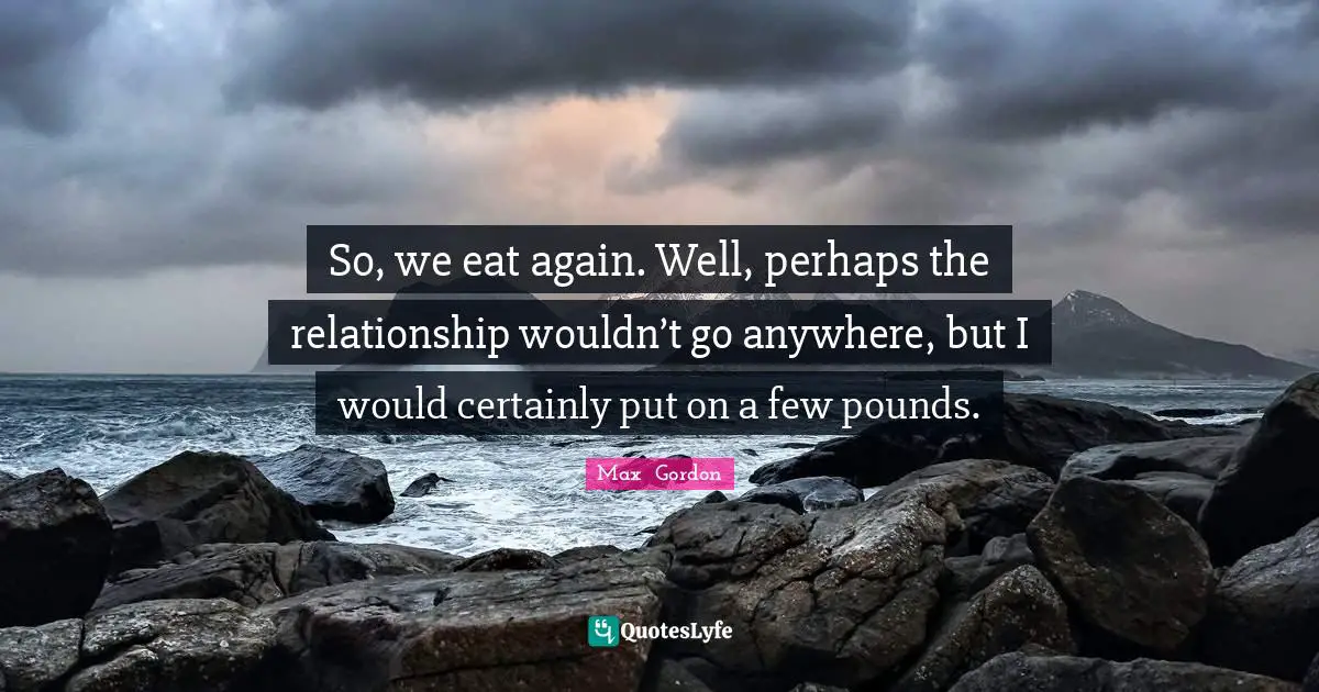 So, we eat again. Well, perhaps the relationship wouldn’t go anywhere, but I would certainly put on a few pounds.