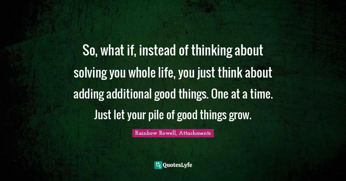 Personal Growth Quotes: "So, what if, instead of thinking about solving you whole life, you just think about adding additional good things. One at a time. Just let your pile of good things grow."