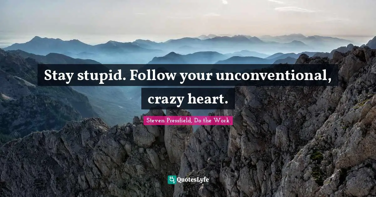 Stay stupid. Follow your unconventional, crazy heart.