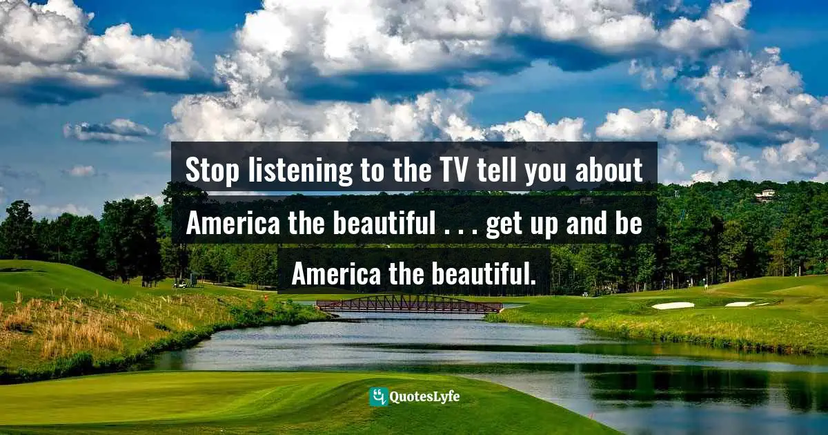Stop listening to the TV tell you about America the beautiful . . . get up and be America the beautiful.