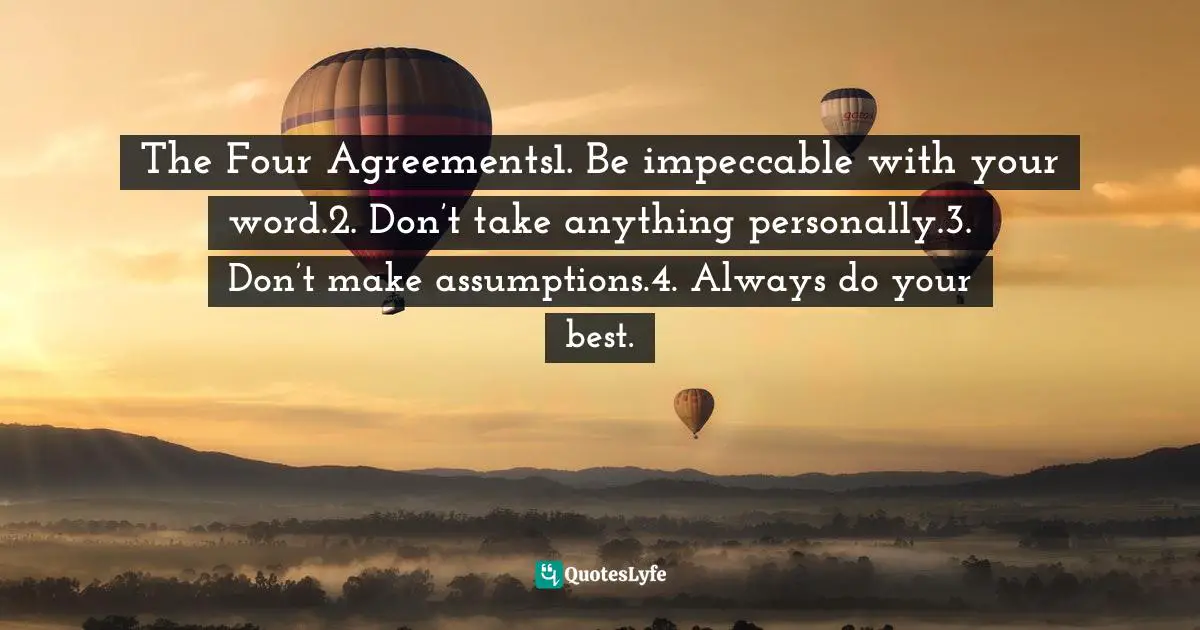 The Four Agreements1. Be impeccable with your word.2. Don’t take anything personally.3. Don’t make assumptions.4. Always do your best.