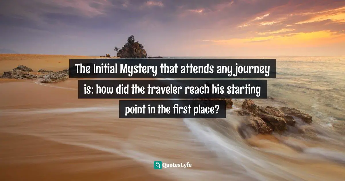 The Initial Mystery that attends any journey is: how did the traveler reach his starting point in the first place?