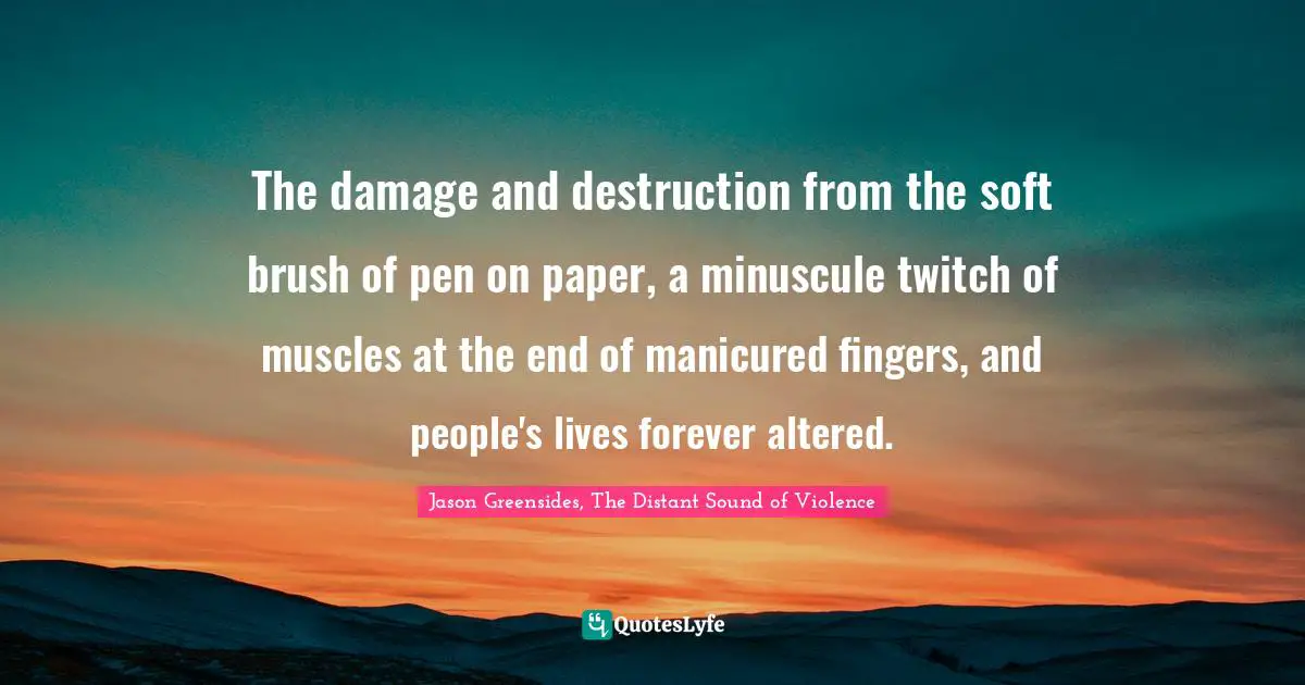 The damage and destruction from the soft brush of pen on paper, a minuscule twitch of muscles at the end of manicured fingers, and people's lives forever altered.