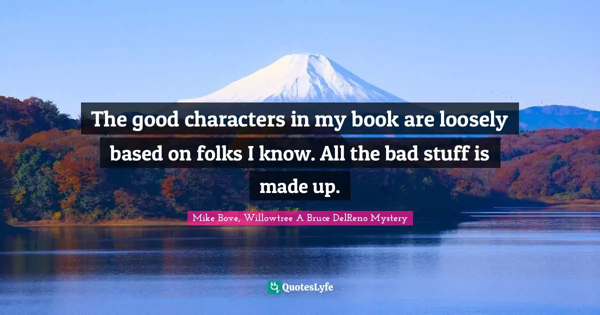 The good characters in my book are loosely based on folks I know. All the bad stuff is made up.