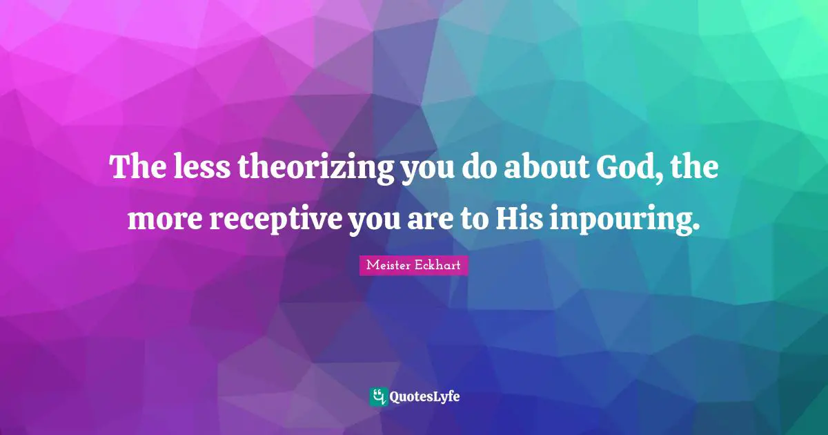 The less theorizing you do about God, the more receptive you are to His inpouring.
