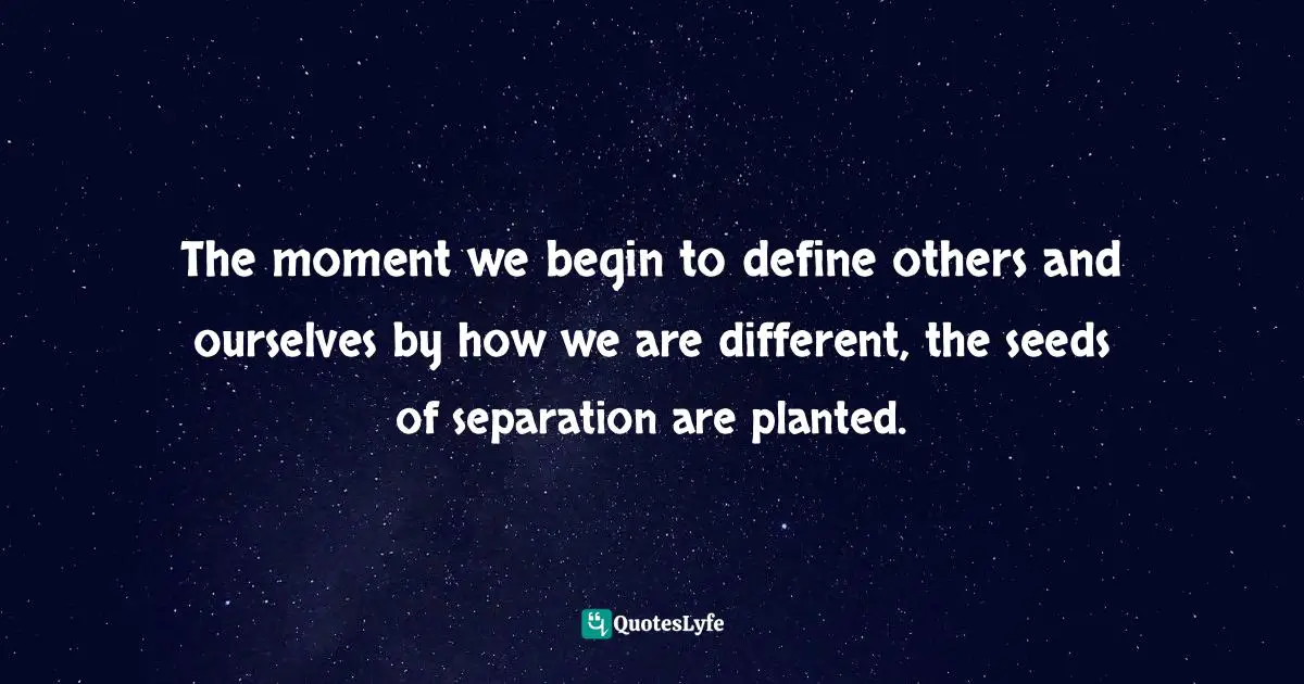 The moment we begin to define others and ourselves by how we are different, the seeds of separation are planted.