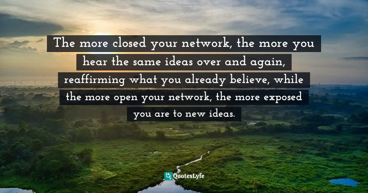 The more closed your network, the more you hear the same ideas over and again, reaffirming what you already believe, while the more open your network, the more exposed you are to new ideas.