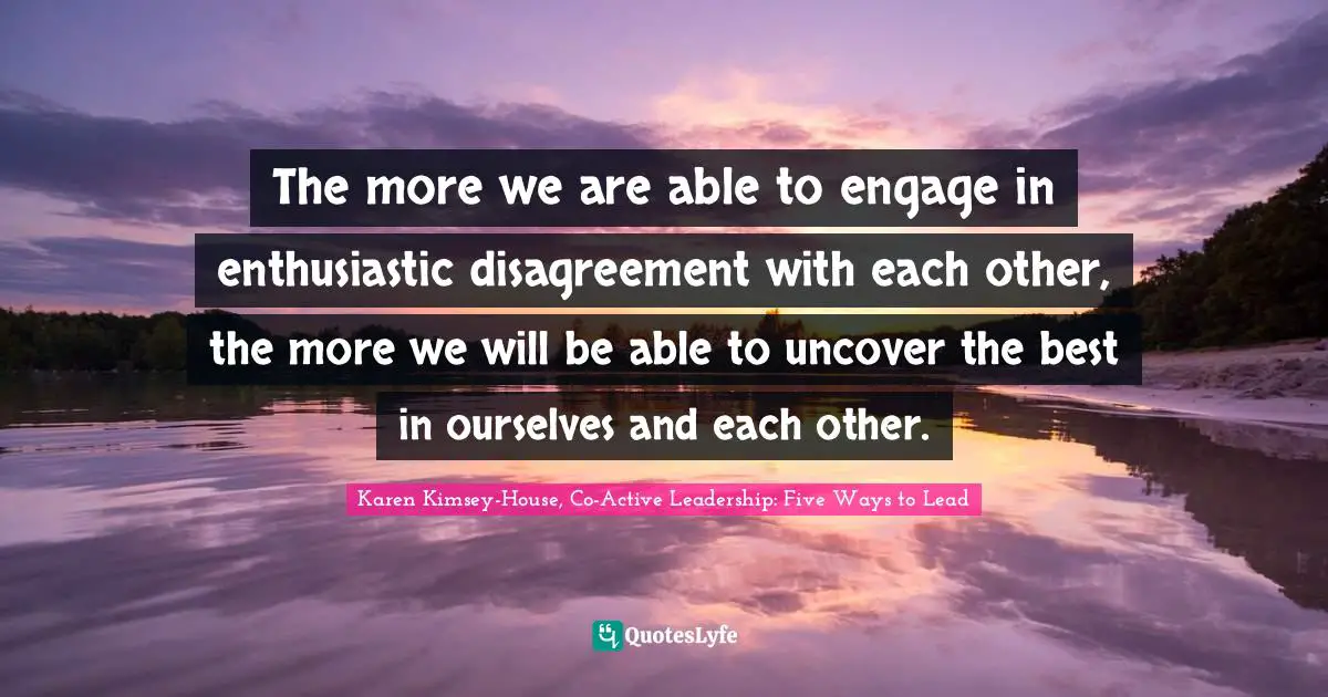 The more we are able to engage in enthusiastic disagreement with each other, the more we will be able to uncover the best in ourselves and each other.